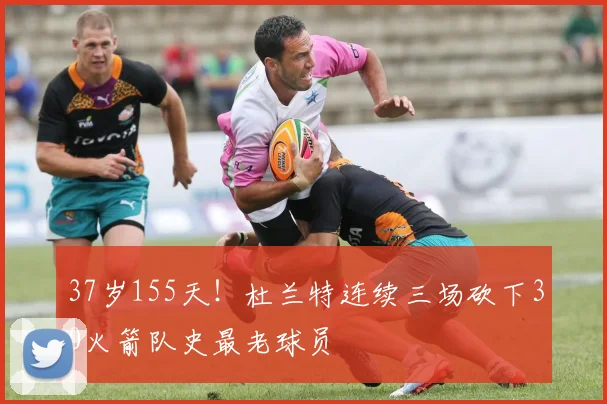 37岁155天！杜兰特连续三场砍下30火箭队史最老球员
