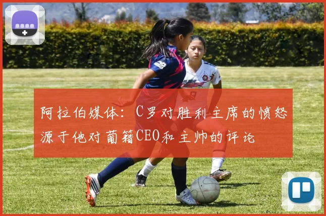 阿拉伯媒体：C罗对胜利主席的愤怒源于他对葡籍CEO和主帅的评论