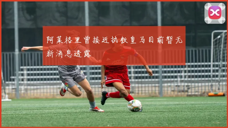 阿莱格里曾接近执教皇马目前暂无新消息透露