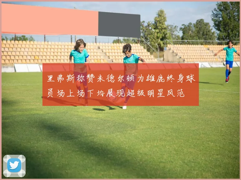 里弗斯称赞米德尔顿为雄鹿终身球员场上场下均展现超级明星风范