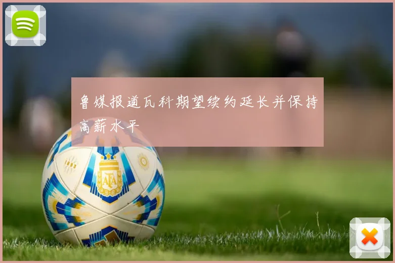 鲁媒报道瓦科期望续约延长并保持高薪水平