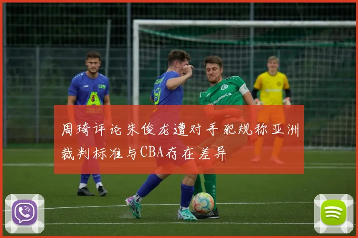 周琦评论朱俊龙遭对手犯规称亚洲裁判标准与CBA存在差异