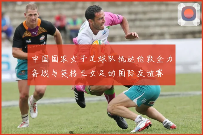 中国国家女子足球队抵达伦敦全力备战与英格兰女足的国际友谊赛