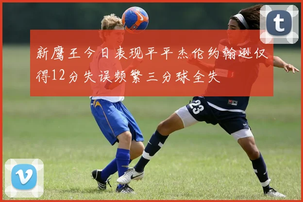 新鹰王今日表现平平杰伦约翰逊仅得12分失误频繁三分球全失