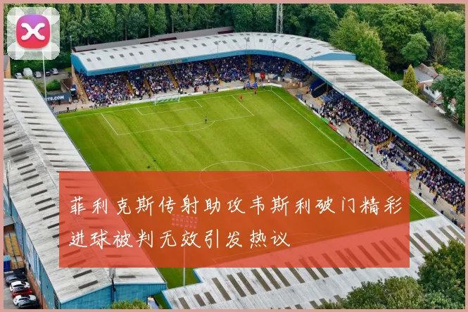 菲利克斯传射助攻韦斯利破门精彩进球被判无效引发热议