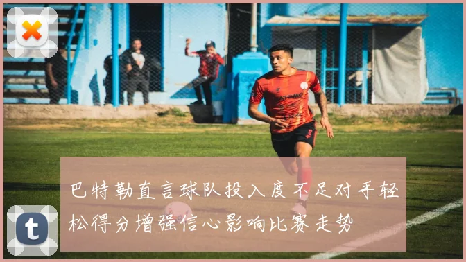巴特勒直言球队投入度不足对手轻松得分增强信心影响比赛走势