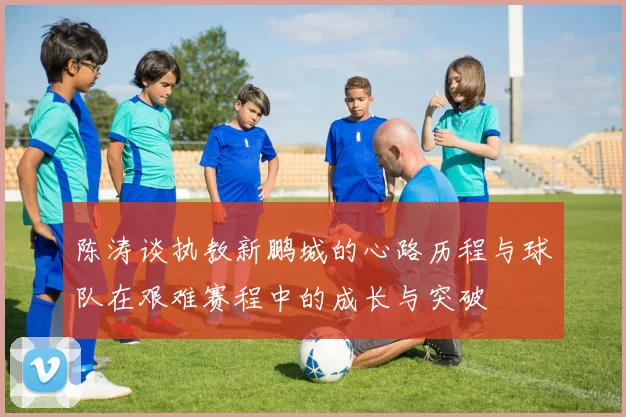 陈涛谈执教新鹏城的心路历程与球队在艰难赛程中的成长与突破