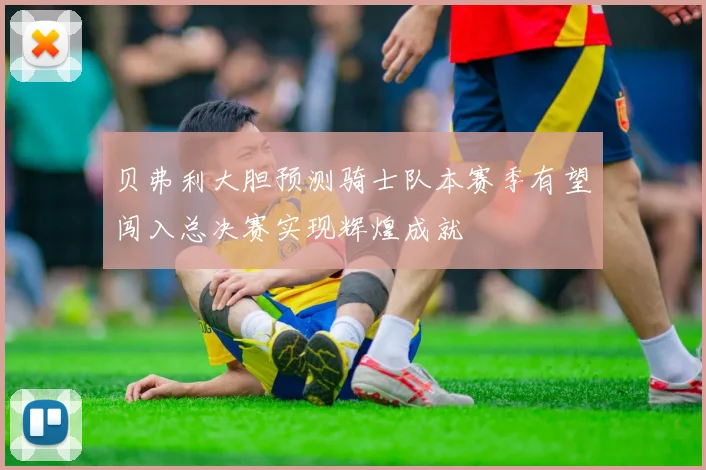 贝弗利大胆预测骑士队本赛季有望闯入总决赛实现辉煌成就