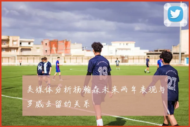 美媒体分析杨瀚森未来两年表现与罗威去留的关系