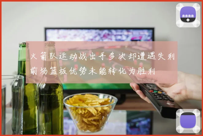 火箭队运动战出手多次却遭遇失利前场篮板优势未能转化为胜利