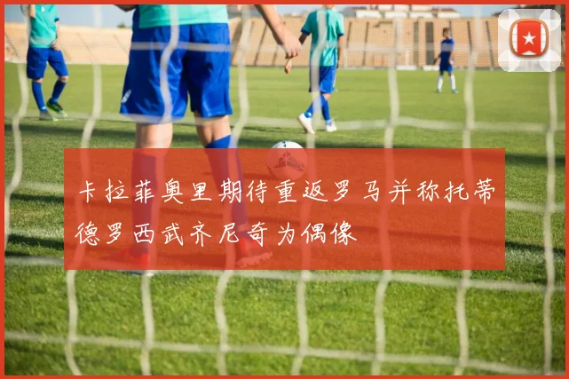 卡拉菲奥里期待重返罗马并称托蒂德罗西武齐尼奇为偶像