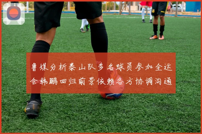 鲁媒分析泰山队多名球员参加全运会韩鹏回归前景依赖各方协调沟通