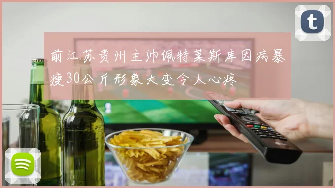 前江苏贵州主帅佩特莱斯库因病暴瘦30公斤形象大变令人心疼