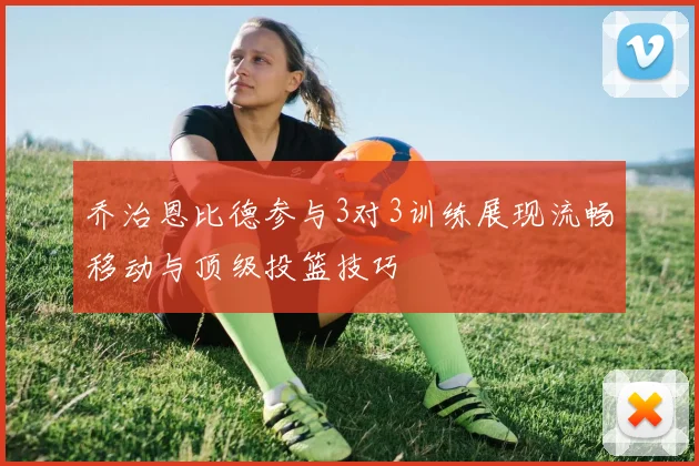 乔治恩比德参与3对3训练展现流畅移动与顶级投篮技巧