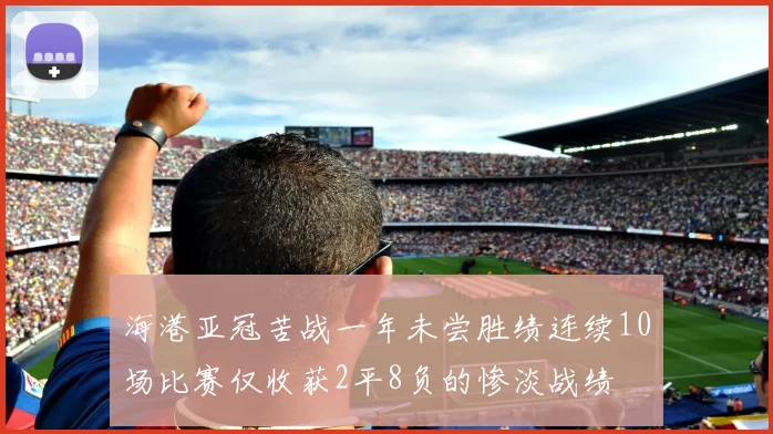 海港亚冠苦战一年未尝胜绩连续10场比赛仅收获2平8负的惨淡战绩