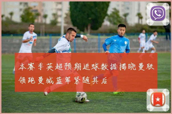 本赛季英超预期进球数据揭晓曼联领跑曼城蓝军紧随其后